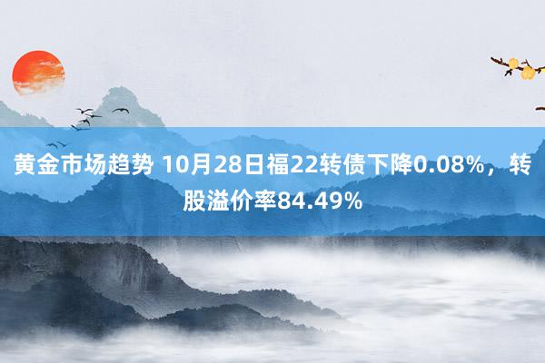 黄金市场趋势 10月28日福22转债下降0.08%，转股溢价率84.49%