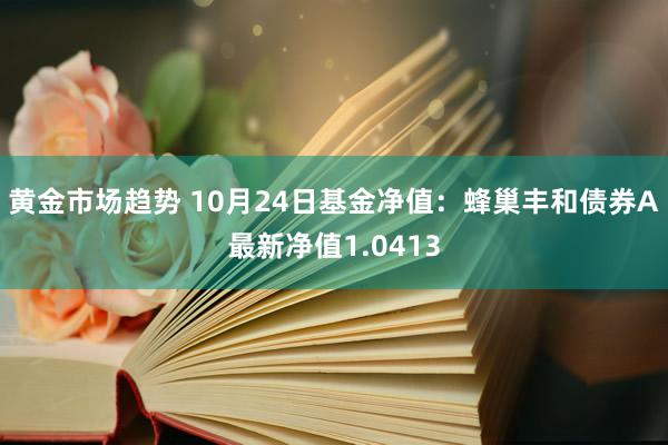 黄金市场趋势 10月24日基金净值：蜂巢丰和债券A最新净值1.0413