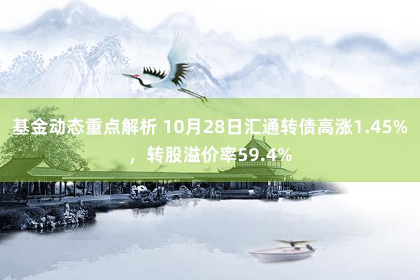 基金动态重点解析 10月28日汇通转债高涨1.45%，转股溢价率59.4%