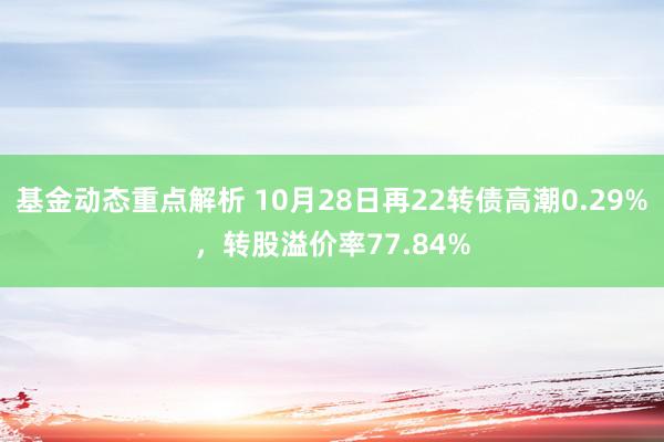 基金动态重点解析 10月28日再22转债高潮0.29%，转股溢价率77.84%