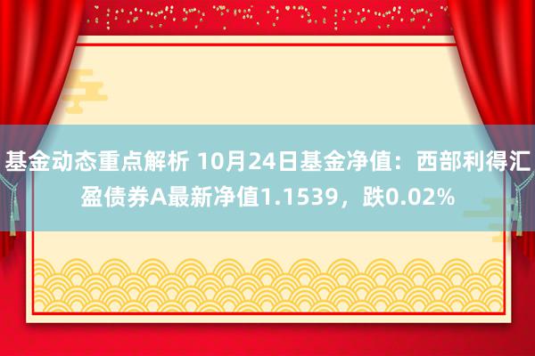 基金动态重点解析 10月24日基金净值：西部利得汇盈债券A最新净值1.1539，跌0.02%