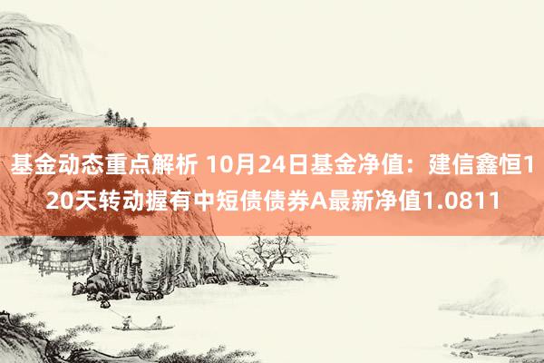 基金动态重点解析 10月24日基金净值：建信鑫恒120天转动握有中短债债券A最新净值1.0811