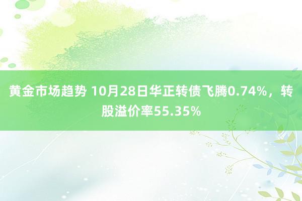 黄金市场趋势 10月28日华正转债飞腾0.74%，转股溢价率55.35%