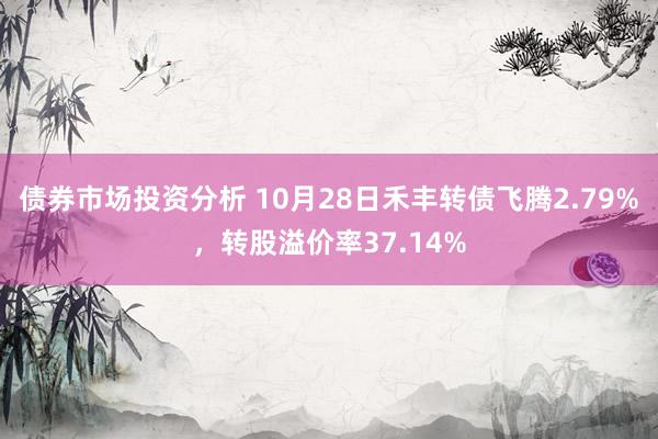 债券市场投资分析 10月28日禾丰转债飞腾2.79%，转股溢价率37.14%