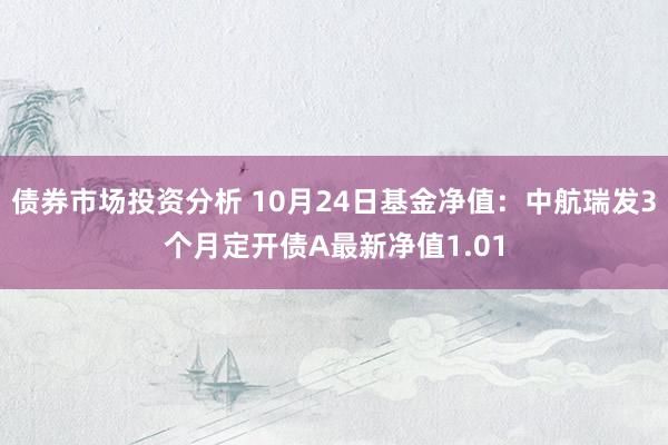 债券市场投资分析 10月24日基金净值：中航瑞发3个月定开债A最新净值1.01