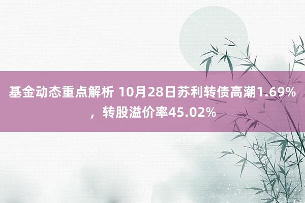 基金动态重点解析 10月28日苏利转债高潮1.69%，转股溢价率45.02%