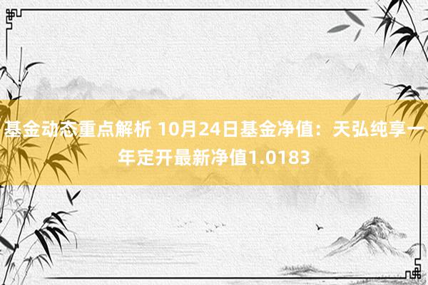 基金动态重点解析 10月24日基金净值：天弘纯享一年定开最新净值1.0183