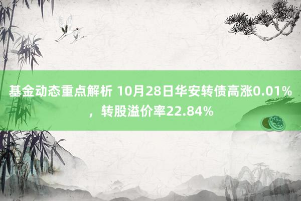 基金动态重点解析 10月28日华安转债高涨0.01%，转股溢价率22.84%