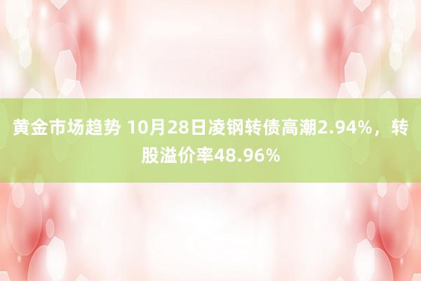 黄金市场趋势 10月28日凌钢转债高潮2.94%，转股溢价率48.96%