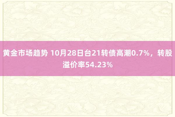 黄金市场趋势 10月28日台21转债高潮0.7%，转股溢价率54.23%