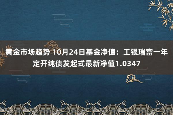 黄金市场趋势 10月24日基金净值：工银瑞富一年定开纯债发起式最新净值1.0347