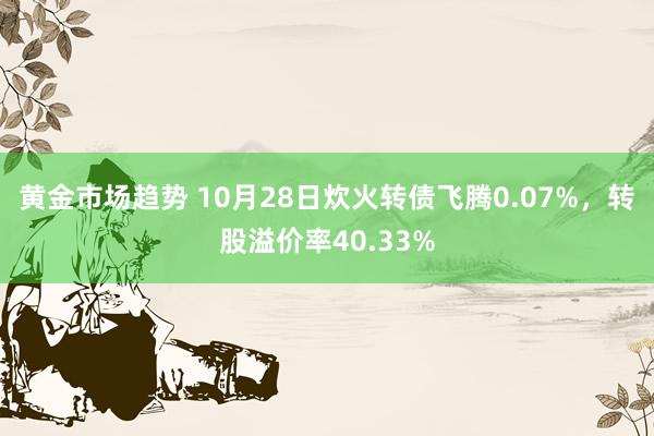 黄金市场趋势 10月28日炊火转债飞腾0.07%，转股溢价率40.33%