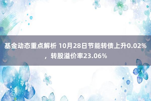 基金动态重点解析 10月28日节能转债上升0.02%，转股溢价率23.06%