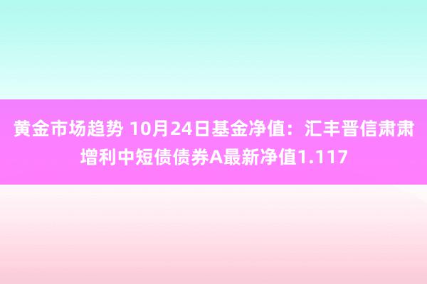 黄金市场趋势 10月24日基金净值：汇丰晋信肃肃增利中短债债券A最新净值1.117