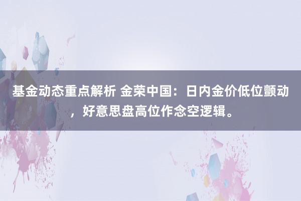 基金动态重点解析 金荣中国：日内金价低位颤动，好意思盘高位作念空逻辑。