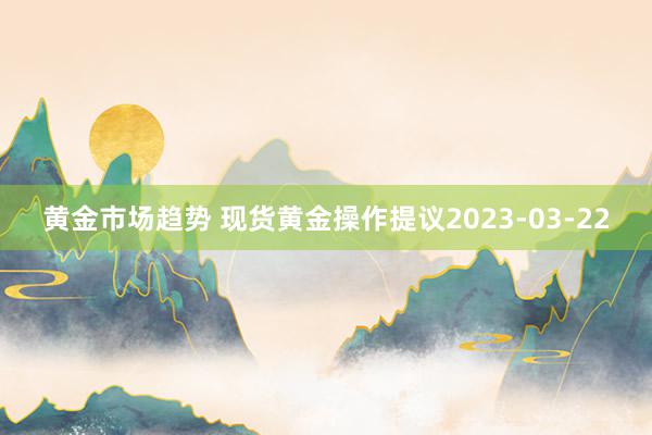 黄金市场趋势 现货黄金操作提议2023-03-22