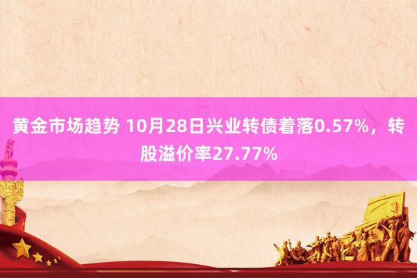 黄金市场趋势 10月28日兴业转债着落0.57%，转股溢价率27.77%