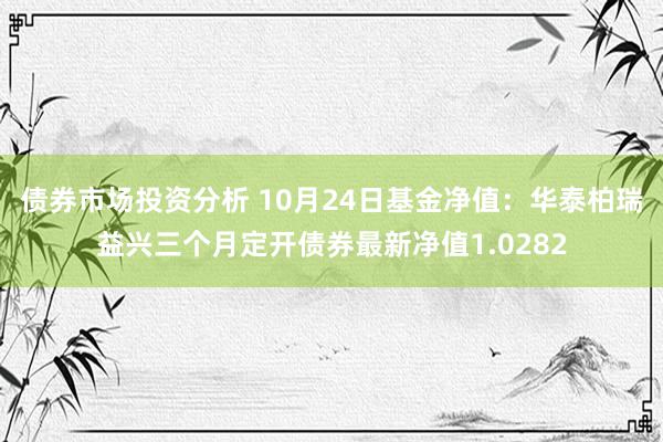 债券市场投资分析 10月24日基金净值：华泰柏瑞益兴三个月定开债券最新净值1.0282