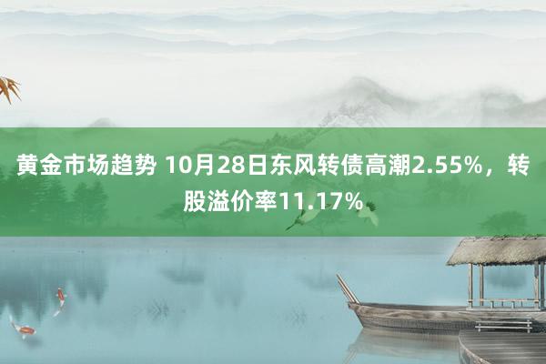 黄金市场趋势 10月28日东风转债高潮2.55%，转股溢价率11.17%