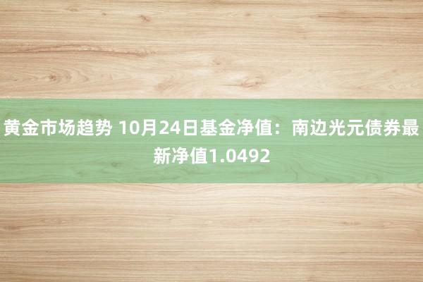 黄金市场趋势 10月24日基金净值：南边光元债券最新净值1.0492