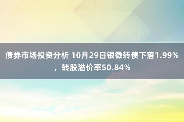 债券市场投资分析 10月29日银微转债下落1.99%，转股溢价率50.84%