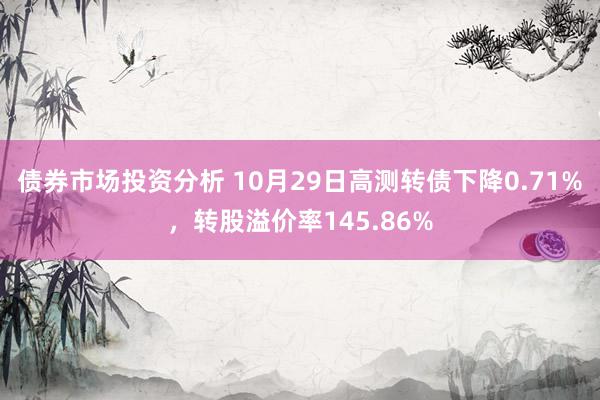 债券市场投资分析 10月29日高测转债下降0.71%，转股溢价率145.86%