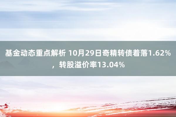 基金动态重点解析 10月29日奇精转债着落1.62%，转股溢价率13.04%