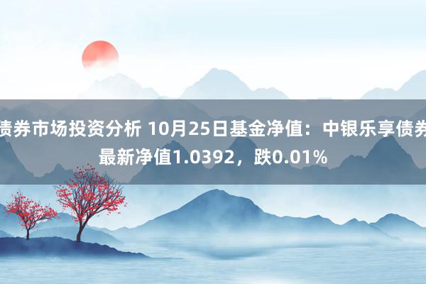 债券市场投资分析 10月25日基金净值：中银乐享债券最新净值1.0392，跌0.01%