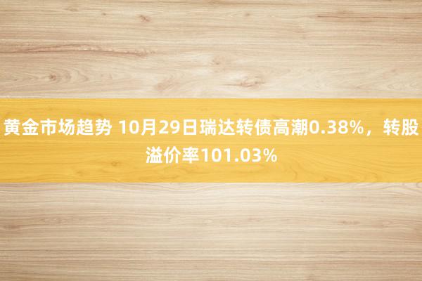 黄金市场趋势 10月29日瑞达转债高潮0.38%，转股溢价率101.03%