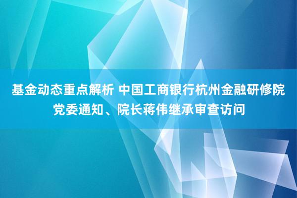 基金动态重点解析 中国工商银行杭州金融研修院党委通知、院长蒋伟继承审查访问