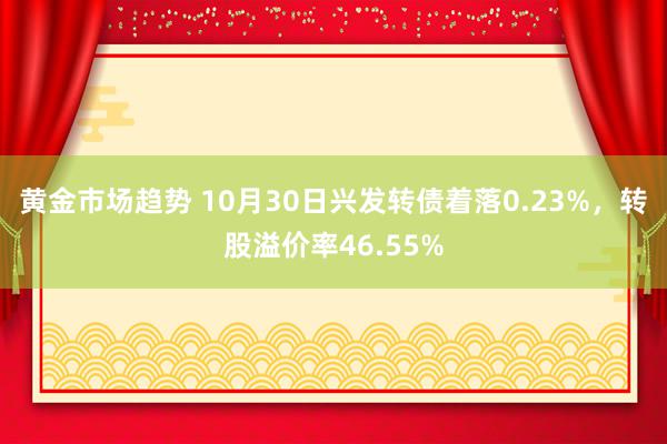 黄金市场趋势 10月30日兴发转债着落0.23%，转股溢价率46.55%