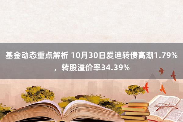 基金动态重点解析 10月30日爱迪转债高潮1.79%，转股溢价率34.39%