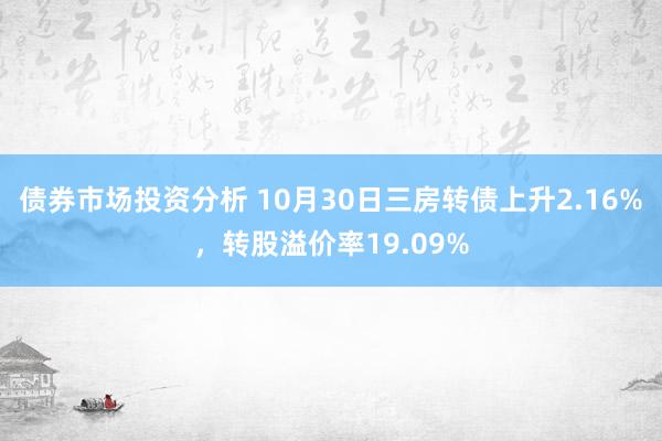 债券市场投资分析 10月30日三房转债上升2.16%，转股溢价率19.09%