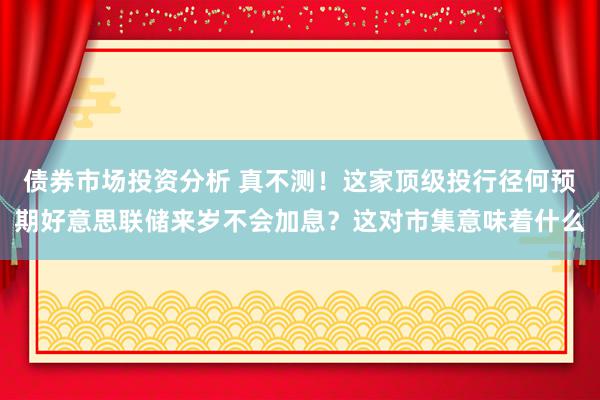 债券市场投资分析 真不测！这家顶级投行径何预期好意思联储来岁不会加息？这对市集意味着什么