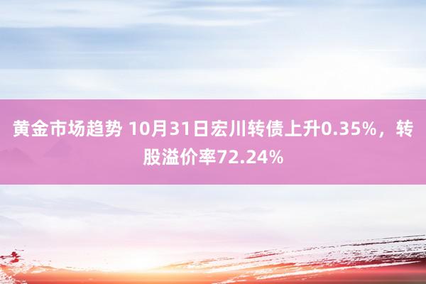 黄金市场趋势 10月31日宏川转债上升0.35%，转股溢价率72.24%