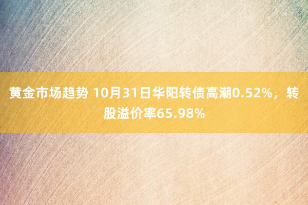 黄金市场趋势 10月31日华阳转债高潮0.52%，转股溢价率65.98%