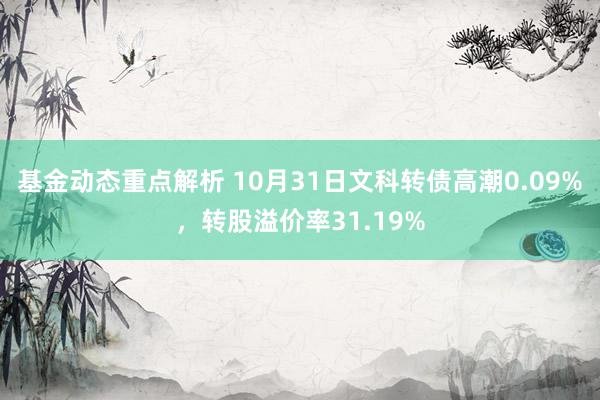 基金动态重点解析 10月31日文科转债高潮0.09%，转股溢价率31.19%