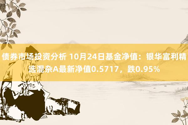 债券市场投资分析 10月24日基金净值：银华富利精选混杂A最新净值0.5717，跌0.95%