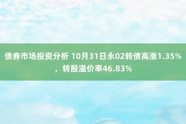 债券市场投资分析 10月31日永02转债高涨1.35%，转股溢价率46.83%