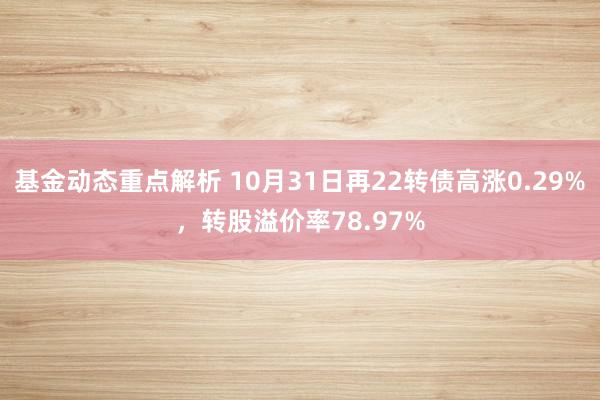 基金动态重点解析 10月31日再22转债高涨0.29%，转股溢价率78.97%