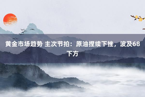 黄金市场趋势 主次节拍：原油捏续下挫，波及68下方