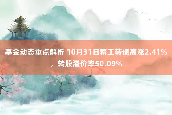 基金动态重点解析 10月31日精工转债高涨2.41%，转股溢价率50.09%