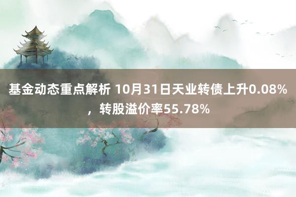 基金动态重点解析 10月31日天业转债上升0.08%，转股溢价率55.78%