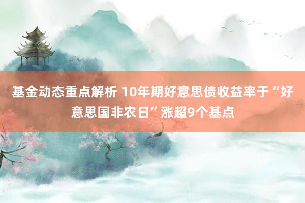 基金动态重点解析 10年期好意思债收益率于“好意思国非农日”涨超9个基点