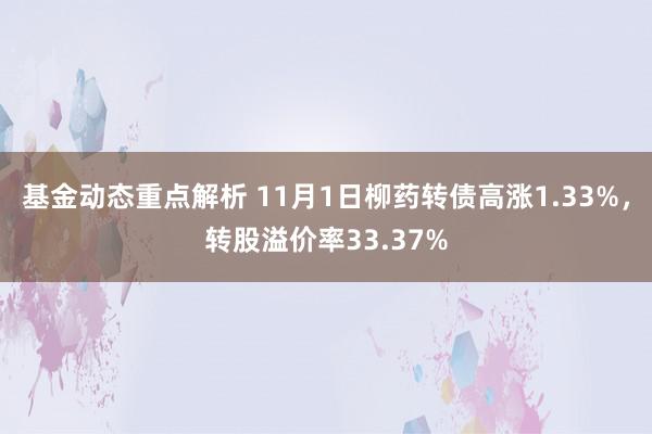 基金动态重点解析 11月1日柳药转债高涨1.33%，转股溢价率33.37%