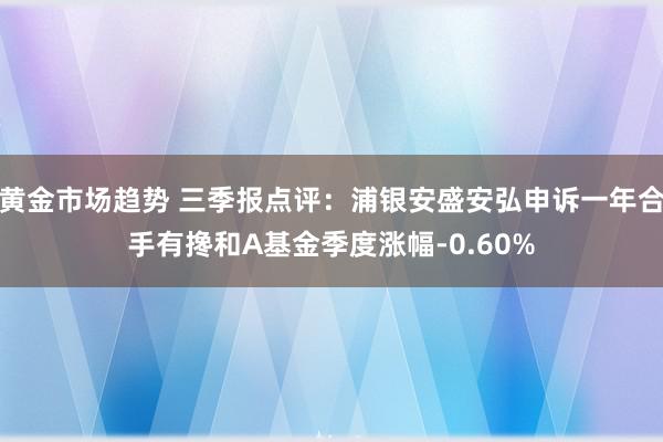 黄金市场趋势 三季报点评：浦银安盛安弘申诉一年合手有搀和A基金季度涨幅-0.60%