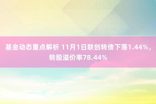 基金动态重点解析 11月1日联创转债下落1.44%，转股溢价率78.44%