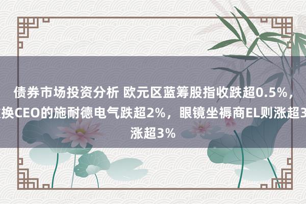 债券市场投资分析 欧元区蓝筹股指收跌超0.5%，撤换CEO的施耐德电气跌超2%，眼镜坐褥商EL则涨超3%