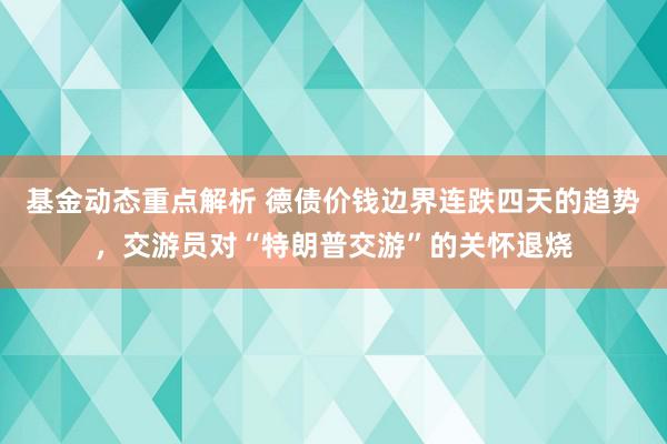 基金动态重点解析 德债价钱边界连跌四天的趋势，交游员对“特朗普交游”的关怀退烧