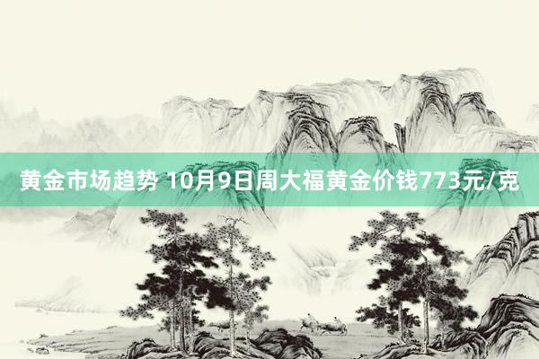 黄金市场趋势 10月9日周大福黄金价钱773元/克